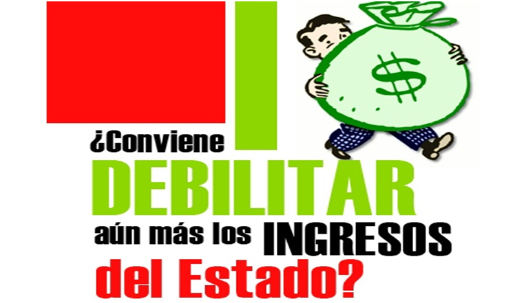 ¿CONVIENE DEBILITAR AÚN MÁS LOS INGRESOS DEL ESTADO?